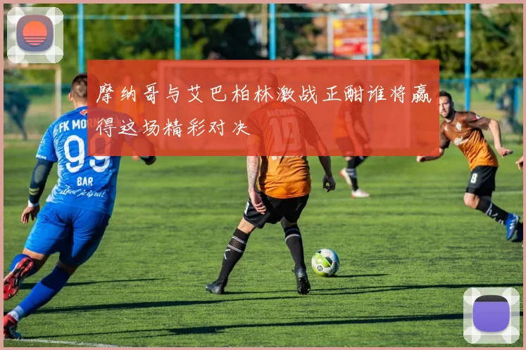 摩纳哥与艾巴柏林激战正酣谁将赢得这场精彩对决