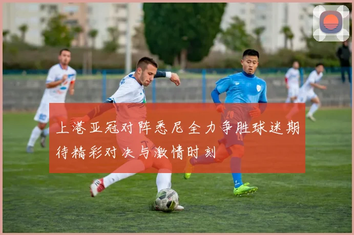 上港亚冠对阵悉尼全力争胜球迷期待精彩对决与激情时刻