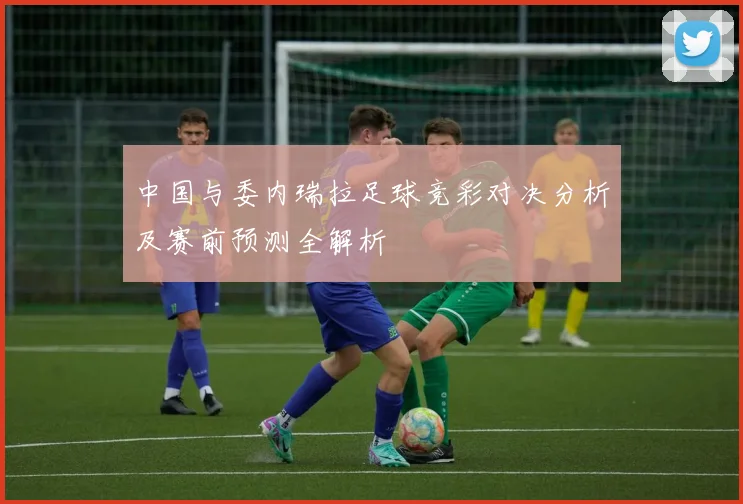 中国与委内瑞拉足球竞彩对决分析及赛前预测全解析