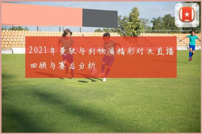 2021年曼联与利物浦精彩对决直播回顾与赛后分析