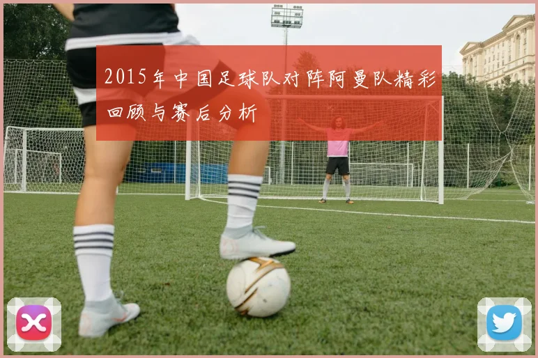 2015年中国足球队对阵阿曼队精彩回顾与赛后分析