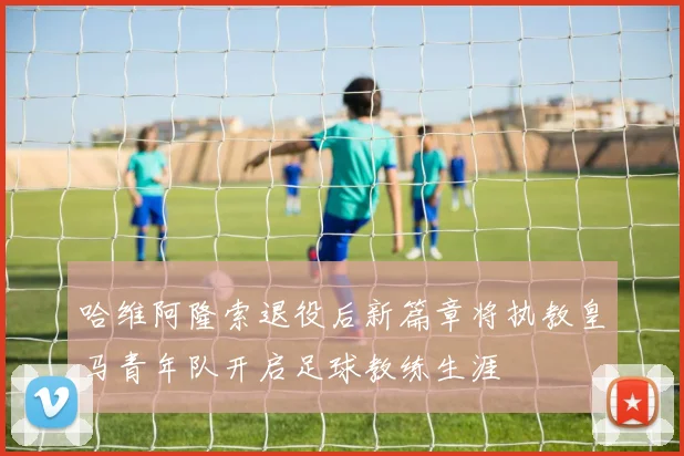 哈维阿隆索退役后新篇章将执教皇马青年队开启足球教练生涯