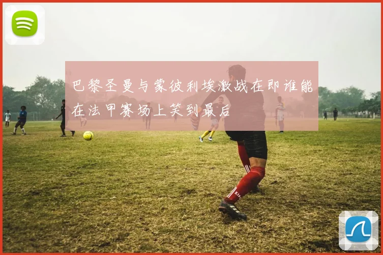 巴黎圣曼与蒙彼利埃激战在即谁能在法甲赛场上笑到最后