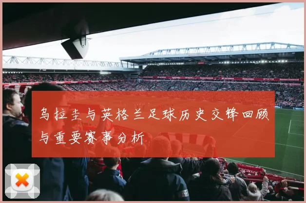 乌拉圭与英格兰足球历史交锋回顾与重要赛事分析