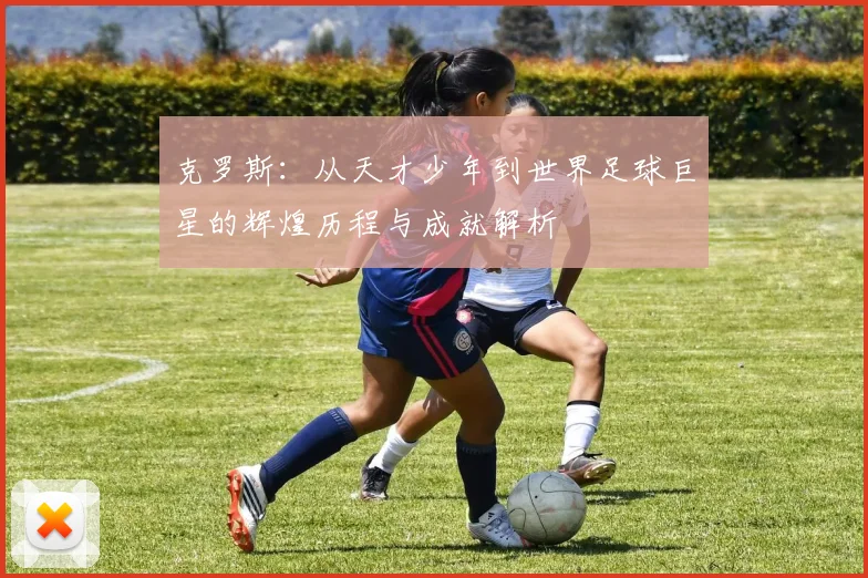 克罗斯：从天才少年到世界足球巨星的辉煌历程与成就解析